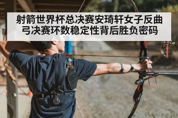 射箭世界杯总决赛安琦轩女子反曲弓决赛环数稳定性背后胜负密码