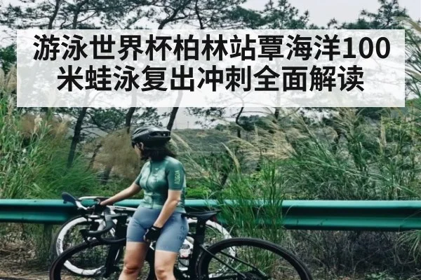 游泳世界杯柏林站覃海洋100米蛙泳复出冲刺全面解读