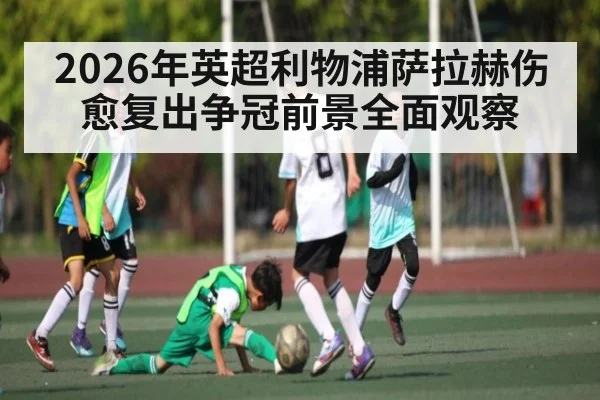 2026年英超利物浦萨拉赫伤愈复出争冠前景全面观察