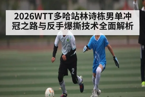 2026WTT多哈站林诗栋男单冲冠之路与反手爆撕技术全面解析
