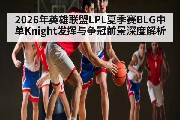 2026年英雄联盟LPL夏季赛BLG中单Knight发挥与争冠前景深度解析