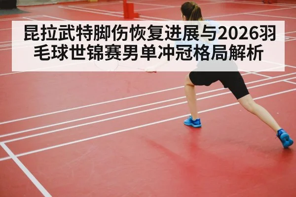 昆拉武特脚伤恢复进展与2026羽毛球世锦赛男单冲冠格局解析