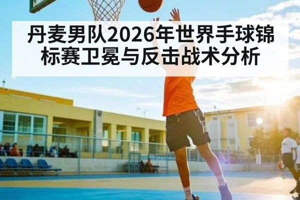 丹麦男队2026年世界手球锦标赛卫冕与反击战术分析