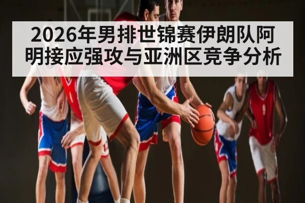 2026年男排世锦赛伊朗队阿明接应强攻与亚洲区竞争分析