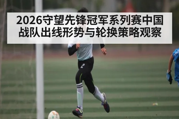 2026守望先锋冠军系列赛中国战队出线形势与轮换策略观察